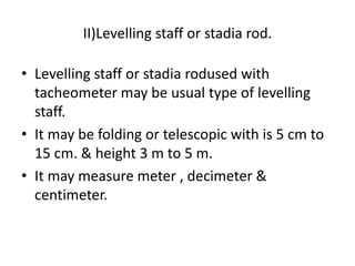 II)Levelling staff or stadia rod.

• Levelling staff or stadia rodused with
  tacheometer may be usual type of levelling
  staff.
• It may be folding or telescopic with is 5 cm to
  15 cm. & height 3 m to 5 m.
• It may measure meter , decimeter &
  centimeter.
 