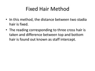 Fixed Hair Method
• In this method, the distance between two stadia
  hair is fixed.
• The reading corresponding to three cross hair is
  taken and difference between top and bottom
  hair is found out known as staff intercept.
 