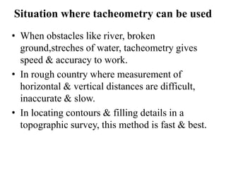 Situation where tacheometry can be used
• When obstacles like river, broken
  ground,streches of water, tacheometry gives
  speed & accuracy to work.
• In rough country where measurement of
  horizontal & vertical distances are difficult,
  inaccurate & slow.
• In locating contours & filling details in a
  topographic survey, this method is fast & best.
 