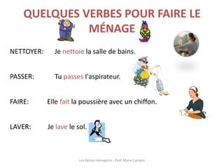 QUELQUES VERBES POUR FAIRE LE
MÉNAGE
NETTOYER: Je nettoie la salle de bains.
PASSER: Tu passes l'aspirateur.
FAIRE: Elle fait la poussière avec un chiffon.
LAVER: Je lave le sol.
Les tâches ménagères - Prof. Maria Campos