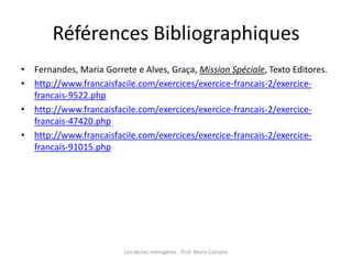 Références Bibliographiques
• Fernandes, Maria Gorrete e Alves, Graça, Mission Spéciale, Texto Editores.
• http://www.francaisfacile.com/exercices/exercice-francais-2/exercice-
francais-9522.php
• http://www.francaisfacile.com/exercices/exercice-francais-2/exercice-
francais-47420.php
• http://www.francaisfacile.com/exercices/exercice-francais-2/exercice-
francais-91015.php
Les tâches ménagères - Prof. Maria Campos