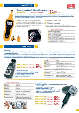1010
TACHIMETRO
STROBOSCOPI
Tachimetro digitale Ottico-Meccanico
ARW AT-8
ARW SC 20k 0.1
ARW SC 40k 0.1
Per ordinarmi 220121480
220121768
220121769
Versione ottico/meccanico,attraverso il semplice collegamento nell’estremità superiore del particolare ad incastro provvi-
sto di puntalino e rotellina il tachimetro si trasforma da ottico a meccanico.Provvisto di un puntatore a laser per facilitare
la centratura dell’oggetto da misurare (in lettura ottica).
130,00 € Iva esclusa
Display 5 digits LCD display
Precisione:±(0.05%+1 digits)
Range (Contatto):2 - 20,000RPM
Range (ottico):2 - 99,999RPM
Range Conteggio totale:1 - 99,999
Risoluzione: 0.1 RPM (2 - 9999.9 RPM).1 RPM.(oltre 10000 RPM)
Distanza operativa:50mm - 500 mm
Temperatura operativa:0° - 50°(32 - 122° F)
CARATTERISTICHETECNICHE
Caratteristiche salienti:
- Capacità di misura Fino a 40.000 lampeggi
al minuto (FPM) allo xeno (mod.SC40)
- Precisione: 0,05% del valore misurato
- Display con retroilluminazione
SC20K0.1: 20.000
SC40K0.1: 40.000
Risoluzione: 1 FPM> 1000 FPM / 1 FPM> 1000 FPM
Alimentazione: 4 x 1,5 V AA batterie
Memoria: interna per 10 valori di frequenza di rotazione
(solo v ersione 40-K0.1)
Regolazione della frequenza di lampeggio semplice e veloce al ﬁne
di evitare uno spreco inutile in tempo e adeguamento
Dimensioni: L 195 x B 73 x H 38 mm;
Peso: 200 g
Funzione Auto-Stop: Disattiva lo strumento dopo 5min per
salvaguardare la lampada stroboscopica
CARATTERISTICHETECNICHE
Applicazione:
Attraverso la semplice regolazione della frequenza di lampeggio, l’operatore può osservare qualsiasi oggetto in rotazione misurandone la velocità
e studiandone il movimento.
Quando la velocità o la rotazione di un oggetto in movimento corrisponde alla frequenza di lampeggio della lampada, l’immagine appare bloccata
permettendo di effettuare le opportune analisi e valutazioni.
A tale proposito Lo strumento può fornire all’utente l’illusione che l’oggetto sia fermo,quindi si raccomanda di fare attenzione nelle manovre eseguite.
Caratteristiche salienti:
- Capacità di misura Fino a 40.000 lampeggi al minuto (FPM) allo
xeno (mod.SB40)
- Precisione: 0,05% del valore misurato
- Tempo di campionamento: 0,3 sec
- Regolazione della frequenza di lampeggio sempli-
ce e veloce al ﬁne di evitare uno spreco inutile in
termini di tempo di adeguamento
SB12K0.1 : 12.000 FPM
SB20K0.1: 20.000 FPM
SB30K0.1: 30.000 FPM
SB40K0.1: 40.000 FPM
Risoluzione: 0.1 FPM< 1000 FPM / 1 FPM> 1000 FPM
Alimentazione: a rete 220/230 V,adattatore incluso
Trigger esterno: con segnale 3...24 V
Dimensioni: L 215 x B 85 x H 180 mm;
Peso: 952 g
Funzione Auto-Stop: Disattiva lo strumento dopo 5min per
salvaguardare la lampada stroboscopica
CARATTERISTICHETECNICHE
245,00 €
ARW SB 12K 0.1 220121732 258,00 €
ARW SB 20K 0.1 220121765 320,00 €
ARW SB 30K 0.1 220121766 365,00 €
ARW SB 40K 0.1 220121767 420,00 €
359,00 €
Ampio diplay LCD a doppia riga retroilluminato
Dotato di puntalino per la misura dei g/min“RPM”
Rotellina per misure lineari“m/min”(in lettura meccanica)
Tempo di campionamento 0.5 sec.(oltre 120 RPM)
Time base:Quartz crystal
Indicazione di batteria scarica
Batteria:9V.
Assorbimento:Approx 45mA
Fornito completo di custodia in ABS,strisce adesive
catarinfrangenti,rotellina,kit puntalini,batterie e manuale d’uso.
 