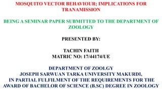 MOSQUITO VECTOR BEHAVIOUR; IMPLICATIONS FOR
TRANAMISSION
BEING A SEMINAR PAPER SUBMITTED TO THE DEPARTMENT OF
ZOOLOGY
PRESENTED BY:
TACHIN FAITH
MATRIC NO: 17/44174/UE
DEPARTMENT OF ZOOLGY
JOSEPH SARWUAN TARKA UNIVERSITY MAKURDI,
IN PARTIAL FULFILMENT OF THE REQUIREMENTS FOR THE
AWARD OF BACHELOR OF SCIENCE (B.SC) DEGREE IN ZOOLOGY
 