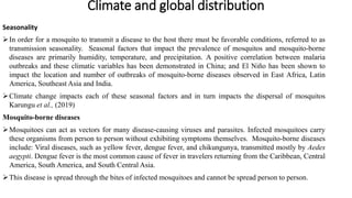 Climate and global distribution
Seasonality
In order for a mosquito to transmit a disease to the host there must be favorable conditions, referred to as
transmission seasonality. Seasonal factors that impact the prevalence of mosquitos and mosquito-borne
diseases are primarily humidity, temperature, and precipitation. A positive correlation between malaria
outbreaks and these climatic variables has been demonstrated in China; and El Niño has been shown to
impact the location and number of outbreaks of mosquito-borne diseases observed in East Africa, Latin
America, Southeast Asia and India.
Climate change impacts each of these seasonal factors and in turn impacts the dispersal of mosquitos
Karungu et al., (2019)
Mosquito-borne diseases
Mosquitoes can act as vectors for many disease-causing viruses and parasites. Infected mosquitoes carry
these organisms from person to person without exhibiting symptoms themselves. Mosquito-borne diseases
include: Viral diseases, such as yellow fever, dengue fever, and chikungunya, transmitted mostly by Aedes
aegypti. Dengue fever is the most common cause of fever in travelers returning from the Caribbean, Central
America, South America, and South Central Asia.
This disease is spread through the bites of infected mosquitoes and cannot be spread person to person.
 