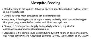 Mosquito Feeding
Blood feeding in mosquitoes follows a species-specific circadian rhythm, which
is mainly nocturnal.
Generally three main categories can be distinguished:
Nocturnal, if feeding occurs at night – many, probably most species belong to
this group, e.g. some Aedes species and Mansonia africana;
Diurnal, if feeding occurs largely during daylight hours, e.g. Aedes
apicoargenteus and Aedes longipalpis; and
Crepuscular, if feeding occurs largely during twilight hours, at dusk or at dawn,
e.g. Aedes africanus and Anopheles gambiae (Goma, 1966 Lazzari, et al., (2019).
 