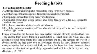Feeding habits
The feeding habits include:
Anthropophagic/anthropophilic: mosquitoes biting (preferably) humans
Zoophagic/zoophilic: mosquitoes biting lifestock and other animals
Endophagic: mosquitoes biting mainly inside houses
Endophilic: mosquitoes resting indoors after blood-feeding while the meal is digested
and the eggs mature
Exophagic: mosquitoes biting mainly out of doors
Exophilic: mosquitoes resting outdoors after blood-feeding while the meal is digested
and the eggs mature
Female mosquitoes bite because they need protein found in blood to develop their eggs.
They choose their targets through a combination of smell, heat and visual cues, and
continue seeking blood meals until their abdomens are full. The females can live up to
about a month and feed every two or three nights during that time. The most common
mosquito species feed at dawn and dusk, and for a few hours into dark. However, there
are some species that are particularly aggressive and will feed both day and night
(Baptista et al., 2007)
 