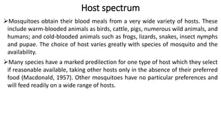 Host spectrum
Mosquitoes obtain their blood meals from a very wide variety of hosts. These
include warm-blooded animals as birds, cattle, pigs, numerous wild animals, and
humans; and cold-blooded animals such as frogs, lizards, snakes, insect nymphs
and pupae. The choice of host varies greatly with species of mosquito and the
availability.
Many species have a marked predilection for one type of host which they select
if reasonable available, taking other hosts only in the absence of their preferred
food (Macdonald, 1957). Other mosquitoes have no particular preferences and
will feed readily on a wide range of hosts.
 