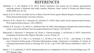 REFERENCES
Abdeldafie, S. Y., and Abraham, B. K. (2017). Parents' satisfaction with nursing care for pediatric gastrointestinal
endoscopy patients in Khartoum State public hospitals, Khartoum, Sudan. Journal of Nursing and Health Science
(IOSR-JNHS), 6(3), 96-102.
Ahmed, R. B. H. (2013). Larvicidal Activity of Maize Fixed Oil Extract against Malaria Mosquito (Anopheles arabiensis
Patton) (Doctoral dissertation, University of Gezira).
Almutairi, M. M., Alsalem, W. S., Hassanain, M., and Hotez, P. J. (2018). Hajj, Umrah, and the neglected tropical diseases.
PLoS neglected tropical diseases, 12(8), e0006539.
Andrade, B. B., Teixeira, C. R., Barral, A., and Barral-Netto, M. (2005). Haematophagous arthropod saliva and host defense
system: a tale of tear and blood. Anais da Academia Brasileira de Ciências, 77(4), 665-693.
Baldacchino, F., Muenworn, V., Desquesnes, M., Desoli, F., Charoenviriyaphap, T., and Duvallet, G. (2013). Transmission
of pathogens by Stomoxys flies (Diptera, Muscidae): a review. Parasite, 20.
Baptista, D. F., Buss, D. F., Dias, L. G., Nessimian, J. L., Da Silva, E. R., Neto, A. D. M., ... and Andrade, L. R. (2006,
June). Functional feeding groups of Brazilian Ephemeroptera nymphs: ultrastructure of mouthparts. In Annales de
Limnologie-International Journal of Limnology (Vol. 42, No. 2, pp. 87-96). EDP Sciences.rehabilitation, 34(10), 711-
723.
Bauder, J. A. S., and Karolyi, F. (2019). Superlong proboscises as co-adaptations to flowers. In Insect Mouthparts (pp. 479-
527). Springer, Cham.
 