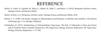REFERENCE
Becker, N., Petric, D., Zgomba, M., Boase, C., Madon, M., Dahl, C., and Kaiser, A. (2010). Mosquitoes and their control.
Springer Science and Business Media..
Becker, Norbert, et al. Mosquitoes and their control. Springer Science and Business Media, 2010.
Brittain, J. E. (1990). Life history strategies in Ephemeroptera and Plecoptera. In Mayflies and stoneflies: Life histories
and biology (pp. 1-12). Springer, Dordrecht.
Chamberlain, R. (2012). Epidemiology of Arthropod-Borne Togoviruses: The Role of Arthropods as Hosts and Vectors
and of Vertebrate Hosts in Natural Transmission. The Togaviruses: Biology, Structure, Replication. The Togaviruses:
Biology, Structure, Replication, 1, 175-200.
 