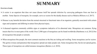 SUMMARY
Overview of study
 A vector is an organism that does not cause disease itself but spreads infection by conveying pathogens from one host to
another. Some Species of mosquito, for example, serve as vectors for the deadly disease such as Malaria (Wilson et al, 2017).
 Disease is any harmful deviation from the normal structural or functional state of an organism, generally associated with certain
signs and symptoms and differing in nature from physical injury.
 A diseased organism commonly exhibits signs or symptoms indicative of its abnormal state. Mosquitoes are common, flying
insects that live in most parts of the world. Over 3,500 types of mosquitoes can be found worldwide (Hardstone et al, 2012).Not
all mosquitoes bite people or animals.
 When mosquitoes bite people, the most common reactions to the bite are itching and swelling. Some mosquitoes can be vectors.
The germs (viruses and parasites) that mosquitoes spread can make people sick. Some mosquitoes bite, but do not spread germs.
These types of mosquitoes are called nuisance mosquitoes (Becker et al, 2010).
 