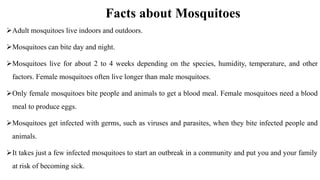 Facts about Mosquitoes
Adult mosquitoes live indoors and outdoors.
Mosquitoes can bite day and night.
Mosquitoes live for about 2 to 4 weeks depending on the species, humidity, temperature, and other
factors. Female mosquitoes often live longer than male mosquitoes.
Only female mosquitoes bite people and animals to get a blood meal. Female mosquitoes need a blood
meal to produce eggs.
Mosquitoes get infected with germs, such as viruses and parasites, when they bite infected people and
animals.
It takes just a few infected mosquitoes to start an outbreak in a community and put you and your family
at risk of becoming sick.
 