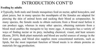 INTRODUCTION CONT’D
Feeding by adults
Typically, both male and female mosquitoes feed on nectar, aphid honeydew, and
plant juices, but in many species the mouthparts of the females are adapted for
piercing the skin of animal hosts and sucking their blood as ectoparasites. In
many species, the female needs to obtain nutrients from a blood meal before it
can produce eggs, whereas in many other species, obtaining nutrients from a
blood meal enables the mosquito to lay more eggs. A mosquito has a variety of
ways of finding nectar or its prey, including chemical, visual, and heat sensors
(Krenn, 2019). Both plant materials and blood are useful sources of energy in the
form of sugars, and blood also supplies more concentrated nutrients, such as
lipids, but the most important function of blood meals is to obtain proteins as
materials for egg production.
 