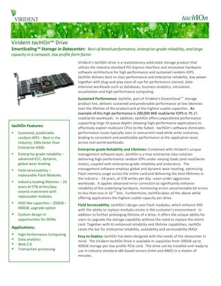                                                               tachIOn
                  C	
  
                  	
  
Virident	
  tachIOn™	
  Drive	
  	
  
SmartScaling™	
  Storage	
  in	
  Datacenter:	
  	
  Best-­‐of-­‐breed	
  performance,	
  enterprise-­‐grade	
  reliability,	
  and	
  large	
  
capacity	
  in	
  a	
  compact,	
  low	
  profile	
  form	
  factor	
  
	
  




                                                             Virident’s	
  tachIOn	
  drive	
  is	
  a	
  revolutionary	
  solid-­‐state	
  storage	
  product	
  that	
  
                                                             utilizes	
  the	
  industry-­‐standard	
  PCI	
  Express	
  interface	
  and	
  innovative	
  hardware-­‐
                                                             software	
  architecture	
  for	
  high	
  performance	
  and	
  sustained	
  random	
  IOPS.	
  	
  
                                                             tachIOn	
  delivers	
  best-­‐in-­‐class	
  performance	
  and	
  enterprise	
  reliability,	
  low	
  power	
  
                                                             together	
  with	
  plug-­‐and-­‐play	
  ease-­‐of-­‐use	
  for	
  performance	
  starved,	
  data-­‐
                                                             intensive	
  workloads	
  such	
  as	
  databases,	
  business	
  analytics,	
  simulation,	
  
                                                             visualization	
  and	
  high-­‐performance	
  computing.	
  	
  
                                                             Sustained	
  Performance:	
  tachIOn,	
  part	
  of	
  Virident's	
  GreenCloud	
  storage	
  
                                                             product	
  line,	
  delivers	
  sustained	
  and	
  predictable	
  performance	
  at	
  low	
  latencies	
  
                                                             over	
  the	
  lifetime	
  of	
  the	
  product	
  and	
  at	
  the	
  highest	
  usable	
  capacities.	
  	
  An	
  
                                                             example	
  of	
  this	
  high	
  performance	
  is	
  200,000	
  4KB	
  read/write	
  IOPS	
  in	
  75:25	
  
                                                             read/write	
  workloads.	
  	
  In	
  addition,	
  tachIOn	
  offers	
  unparalleled	
  performance	
  
                                                             supporting	
  large	
  IO	
  queue	
  depths	
  allowing	
  high-­‐performance	
  applications	
  to	
  
       tachIOn	
  Features:	
                                effectively	
  exploit	
  multicore	
  CPUs	
  to	
  the	
  fullest.	
  	
  tachIOn’s	
  software	
  eliminates	
  
       •   Sustained,	
  predictable	
                       performance	
  issues	
  typically	
  seen	
  in	
  concurrent	
  read	
  while	
  write	
  scenarios,	
  
           random	
  IOPS	
  –	
  Best	
  in	
  the	
        leading	
  to	
  consistent	
  and	
  predictable	
  performance	
  at	
  the	
  application	
  level,	
  
           Industry;	
  100x	
  faster	
  than	
             across	
  real-­‐world	
  workloads.	
  
           Enterprise	
  HDDs	
                              Enterprise-­‐grade	
  Reliability	
  and	
  Lifetimes:	
  Combined	
  with	
  Virident's	
  unique	
  
           	
  

       •   Enterprise-­‐grade	
  reliability	
  –	
          management	
  software	
  layer,	
  tachIOn	
  is	
  a	
  true	
  enterprise-­‐class	
  solution	
  
           advanced	
  ECC;	
  dynamic,	
                    delivering	
  high-­‐performance	
  random	
  IOPs	
  under	
  varying	
  loads	
  (and	
  read/write	
  
           global	
  wear	
  leveling	
                      mixes),	
  coupled	
  with	
  enterprise-­‐grade	
  reliability	
  and	
  endurance.	
  	
  The	
  
           	
  

       •   Field	
  serviceability	
  –	
                    management	
  software	
  employs	
  global	
  and	
  dynamic	
  wear	
  leveling,	
  optimizing	
  
           replaceable	
  Flash	
  Modules	
                 Flash	
  memory	
  usage	
  across	
  the	
  entire	
  card	
  and	
  delivering	
  the	
  best	
  lifetimes	
  in	
  
           	
  
                                                             the	
  industry	
  –	
  24	
  years,	
  at	
  5TB	
  writes	
  per	
  day	
  –even	
  under	
  aggressive	
  
       •   Industry	
  leading	
  lifetimes	
  –	
  24	
     workloads.	
  	
  It	
  applies	
  advanced	
  error	
  correction	
  to	
  significantly	
  enhance	
  
           years	
  at	
  5TB	
  writes/day;	
               reliability	
  of	
  the	
  underlying	
  hardware,	
  minimizing	
  errors	
  uncorrectable	
  bit	
  errors	
  
           extend	
  investment	
  with	
                    to	
  less	
  than	
  one	
  in	
  10-­‐17	
  bits.	
  	
  Furthermore,	
  tachIOn	
  does	
  all	
  the	
  above	
  while	
  
           replaceable	
  modules	
                          offering	
  applications	
  the	
  highest	
  usable	
  capacity	
  per	
  drive.	
  
           	
  

       •   HDD-­‐like	
  capacities	
  –	
  200GB	
  –	
     Field	
  Serviceability:	
  tachIOn’s	
  design	
  uses	
  Flash	
  modules,	
  which	
  enhance	
  ROI	
  
           400GB;	
  upgrade	
  option	
                     with	
  the	
  ability	
  to	
  replace	
  modules	
  onsite	
  in	
  the	
  customer’s	
  environment.	
  	
  In	
  
           	
  

       •   Custom	
  design-­‐in	
                           addition	
  to	
  further	
  prolonging	
  lifetime	
  of	
  a	
  drive,	
  it	
  offers	
  the	
  unique	
  ability	
  for	
  
           opportunities	
  for	
  OEMs	
                    users	
  to	
  upgrade	
  the	
  storage	
  capability	
  without	
  the	
  need	
  to	
  replace	
  the	
  entire	
  
                                                             card.	
  Together	
  with	
  its	
  enhanced	
  reliability	
  and	
  lifetime	
  capabilities,	
  tachIOn	
  
       Applications:	
                                       raises	
  the	
  bar	
  for	
  enterprise	
  reliability,	
  availability	
  and	
  serviceability	
  (RAS).	
  
       •   High	
  Performance	
  Computing	
                Easy	
  to	
  Deploy:	
  tachIOn	
  has	
  been	
  designed	
  with	
  the	
  needs	
  of	
  the	
  datacenter	
  in	
  
       •   Data	
  analytics	
                               mind.	
  	
  The	
  Virident	
  tachIOn	
  Drive	
  is	
  available	
  in	
  capacities	
  from	
  200GB	
  up	
  to	
  
       •   Web	
  2.0	
                                      400GB	
  storage	
  per	
  low-­‐profile	
  PCIe	
  card.	
  	
  The	
  drive	
  can	
  be	
  installed	
  and	
  ready	
  to	
  
       •   Transaction	
  processing	
                       use	
  in	
  industry	
  standard	
  x86-­‐based	
  servers	
  (Intel	
  and	
  AMD)	
  in	
  a	
  matter	
  of	
  
           	
                                                minutes.	
  
 