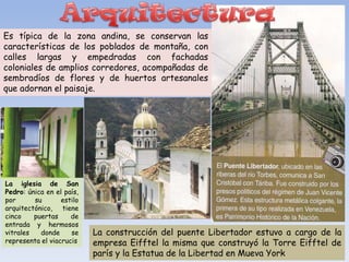 Es típica de la zona andina, se conservan las
características de los poblados de montaña, con
calles largas y empedradas con fachadas
coloniales de amplios corredores, acompañadas de
sembradíos de flores y de huertos artesanales
que adornan el paisaje.




La iglesia de San
Pedro: única en el país,
por      su       estilo
arquitectónico, tiene
cinco    puertas     de
entrada y hermosos
vitrales   donde     se    La construcción del puente Libertador estuvo a cargo de la
representa el viacrucis    empresa Eifftel la misma que construyó la Torre Eifftel de
                           parís y la Estatua de la Libertad en Mueva York
 