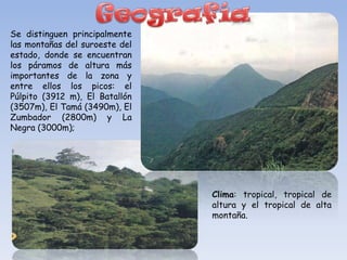 Se distinguen principalmente
las montañas del suroeste del
estado, donde se encuentran
los páramos de altura más
importantes de la zona y
entre ellos los picos: el
Púlpito (3912 m), El Batallón
(3507m), El Tamá (3490m), El
Zumbador (2800m) y La
Negra (3000m);




                                Clima: tropical, tropical de
                                altura y el tropical de alta
                                montaña.
 