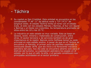 - Táchira
 Su capital es San Cristóbal. Esta entidad se encuentra en las
  coordenadas 7º 46' 11” de latitud norte y 72º 14'21” de
  longitud oeste. El estado Táchira limita al norte con el estado
  Zulia, al este con los estados Mérida y Barinas, al Sur con Apure
  y Barinas y al Oeste con Colombia. Su temperatura promedio se
  sitúa entre los 10 y los 25 °C.
 La industria en este estado es muy variada. Esta se basa en
  lácteos, textil, minería y materiales de construcción, entre
  otras. El sector terciario y de servicios también es de gran
  importancia en la región. Bancos como Sofitasa tienen su sede
  principal en este estado andino. A pesar de que en el Táchira se
  encuentra La Petrolia, el primer pozo de petróleo explotado en
  Venezuela desde 1878, que dio inicio a la floreciente industria
  petrolera del país, hoy día este se encuentra abierto solo para el
  disfrute del turismo. La explotación petrolera ha cesado en el
  estado, por lo que el café, la piña, y el ganado constituyen sus
  principales actividades en el sector primario.
 