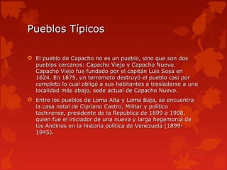 Pueblos Típicos

 El pueblo de Capacho no es un pueblo, sino que son dos
  pueblos cercanos: Capacho Viejo y Capacho Nuevo.
  Capacho Viejo fue fundado por el capitán Luis Sosa en
  1624. En 1875, un terremoto destruyó el pueblo casi por
  completo lo cual obligó a sus habitantes a trasladarse a una
  localidad más abajo, sede actual de Capacho Nuevo.
 Entre los pueblos de Loma Alta y Loma Baja, se encuentra
  la casa natal de Cipriano Castro, Militar y político
  tachirense, presidente de la República de 1899 a 1908,
  quien fue el iniciador de una nueva y larga hegemonía de
  los Andinos en la historia política de Venezuela (1899-
  1945).
 