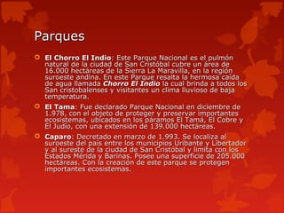 Parques
 El Chorro El Indio: Este Parque Nacional es el pulmón
  natural de la ciudad de San Cristóbal cubre un área de
  16.000 hectáreas de la Sierra La Maravilla, en la región
  suroeste andina. En este Parque resalta la hermosa caída
  de agua llamada Chorro El Indio la cual brinda a todos los
  San cristobalenses y visitantes un clima lluvioso de baja
  temperatura.
 El Tama: Fue declarado Parque Nacional en diciembre de
  1.978, con el objeto de proteger y preservar importantes
  ecosistemas, ubicados en los páramos El Tamá, El Cobre y
  El Judío, con una extensión de 139.000 hectáreas.
 Caparo: Decretado en marzo de 1.993. Se localiza al
  suroeste del país entre los municipios Uribante y Libertador
  y al sureste de la ciudad de San Cristóbal y limita con los
  Estados Mérida y Barinas. Posee una superficie de 205.000
  hectáreas. Con la creación de este parque se protegen
  importantes ecosistemas.
 