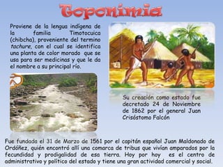 Proviene de la lengua indígena de
  la       familia       Timotocuica
  (chibcha), proveniente del termino
  tachure, con el cual se identifica
  una planta de color morado que se
  usa para ser medicinas y que le da
  el nombre a su principal río.




                                              Su creación como estado fue
                                              decretado 24 de Noviembre
                                              de 1862 por el general Juan
                                              Crisóstomo Falcón



Fue fundada el 31 de Marzo de 1561 por el capitán español Juan Maldonado de
Ordóñez, quién encontró allí una comarca de tribus que vivían amparados por la
fecundidad y prodigalidad de esa tierra. Hoy por hoy es el centro de
administrativo y político del estado y tiene una gran actividad comercial y social.
 
