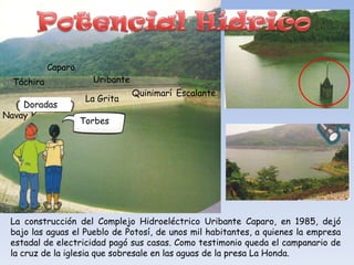 Caparo
  Táchira              Uribante
                                  Quinimarí Escalante
                      La Grita
    Doradas
Navay
                     Torbes




 La construcción del Complejo Hidroeléctrico Uribante Caparo, en 1985, dejó
 bajo las aguas el Pueblo de Potosí, de unos mil habitantes, a quienes la empresa
 estadal de electricidad pagó sus casas. Como testimonio queda el campanario de
 la cruz de la iglesia que sobresale en las aguas de la presa La Honda.
 