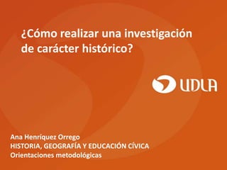 ¿Cómo realizar una investigación
  de carácter histórico?




Ana Henríquez Orrego
HISTORIA, GEOGRAFÍA Y EDUCACIÓN CÍVICA
Orientaciones metodológicas
 