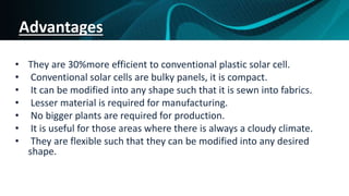 Advantages
• They are 30%more efficient to conventional plastic solar cell.
• Conventional solar cells are bulky panels, it is compact.
• It can be modified into any shape such that it is sewn into fabrics.
• Lesser material is required for manufacturing.
• No bigger plants are required for production.
• It is useful for those areas where there is always a cloudy climate.
• They are flexible such that they can be modified into any desired
shape.
 