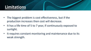 Limitations
• The biggest problem is cost effectiveness, but if the
production increases then cost will decrease.
• It has a life time of 5 to 7 year, if continuously exposed to
sunlight.
• It requires constant monitoring and maintenance due to its
weak strength.
 