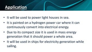 Application
• It will be used to power light houses in sea.
• It is painted on a hydrogen power car where it can
continuously convert into electrical energy.
• Due to its compact size it is used in mass energy
generation that it should power a whole area.
• It will be used in ships for electricity generation while
sailing.
 