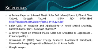 References
• A Review Paper on Infrared Plastic Solar Cell Manoj Kumar1, Dharni Dhar
Yadav2, Durgesh Yadav3 ISSNN NO: 0776-3808
http://aegaeum.com/gallery/agm.j-3444.12-f.pdf
• Solar Cells: In Research and Applications—A Revie Shrutii Sharma1,
Kamlesh Kumar Jain1, Ashutosh Sharma2*
• A review Paper on Infrared Plastic Solar Cell Shraddha R. Jogdhankar ,
Channappa Bhyri
• Jayakumar, P. (2009) Solar Energy Resource Assessment Handbook.
Renewable Energy Corporation Network for th Asiaa Pacific.
• Google images
 
