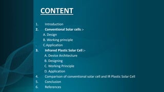 CONTENT
1. Introduction
2. Conventional Solar cells :-
A. Design
B. Working principle
. C.Application
3. Infrared Plastic Solar Cell :-
A. Device Architecture
B. Designing
C. Working Principle
D. Application
4. Comparison of conventional solar cell and IR Plastic Solar Cell
5. Conclusion
6. References
 
