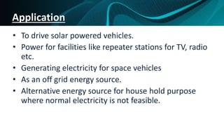 Application
• To drive solar powered vehicles.
• Power for facilities like repeater stations for TV, radio
etc.
• Generating electricity for space vehicles
• As an off grid energy source.
• Alternative energy source for house hold purpose
where normal electricity is not feasible.
 