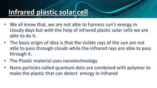 Infrared plastic solar cell
• We all know that, we are not able to harness sun’s energy in
cloudy days but with the help of infrared plastic solar cells we are
able to do it.
• The basic origin of idea is that the visible rays of the sun are not
able to pass through clouds while the infrared rays are able to pass
through it.
• The Plastic material uses nanotechnology
• Nano particles called quantum dots are combined with polymer to
make the plastic that can detect energy in Infrared
 