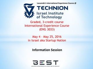 Lassonde’s International Experience Course @
Graded, 3-credit course
International Experience Course
(ENG 3033)
May 4 – May 25, 2016
in Israel aka Startup Nation
Information Session
 
