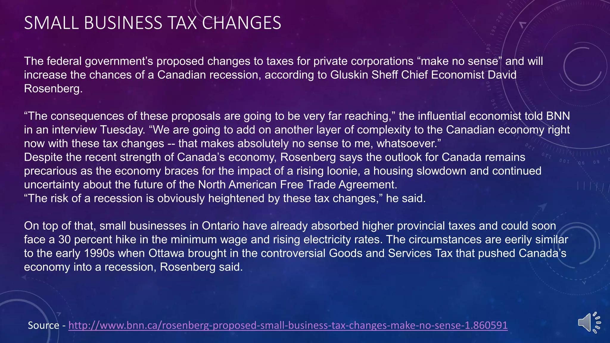 SMALL BUSINESS TAX CHANGES
Source - http://www.bnn.ca/rosenberg-proposed-small-business-tax-changes-make-no-sense-1.860591
The federal government’s proposed changes to taxes for private corporations “make no sense” and will
increase the chances of a Canadian recession, according to Gluskin Sheff Chief Economist David
Rosenberg.
“The consequences of these proposals are going to be very far reaching,” the influential economist told BNN
in an interview Tuesday. “We are going to add on another layer of complexity to the Canadian economy right
now with these tax changes -- that makes absolutely no sense to me, whatsoever.”
Despite the recent strength of Canada’s economy, Rosenberg says the outlook for Canada remains
precarious as the economy braces for the impact of a rising loonie, a housing slowdown and continued
uncertainty about the future of the North American Free Trade Agreement.
“The risk of a recession is obviously heightened by these tax changes,” he said.
On top of that, small businesses in Ontario have already absorbed higher provincial taxes and could soon
face a 30 percent hike in the minimum wage and rising electricity rates. The circumstances are eerily similar
to the early 1990s when Ottawa brought in the controversial Goods and Services Tax that pushed Canada’s
economy into a recession, Rosenberg said.
 