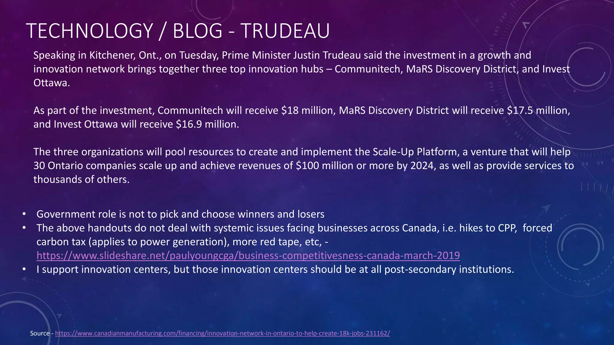 TECHNOLOGY / BLOG - TRUDEAU
Source - https://www.canadianmanufacturing.com/financing/innovation-network-in-ontario-to-help-create-18k-jobs-231162/
Speaking in Kitchener, Ont., on Tuesday, Prime Minister Justin Trudeau said the investment in a growth and
innovation network brings together three top innovation hubs – Communitech, MaRS Discovery District, and Invest
Ottawa.
As part of the investment, Communitech will receive $18 million, MaRS Discovery District will receive $17.5 million,
and Invest Ottawa will receive $16.9 million.
The three organizations will pool resources to create and implement the Scale-Up Platform, a venture that will help
30 Ontario companies scale up and achieve revenues of $100 million or more by 2024, as well as provide services to
thousands of others.
• Government role is not to pick and choose winners and losers
• The above handouts do not deal with systemic issues facing businesses across Canada, i.e. hikes to CPP, forced
carbon tax (applies to power generation), more red tape, etc, -
https://www.slideshare.net/paulyoungcga/business-competitivesness-canada-march-2019
• I support innovation centers, but those innovation centers should be at all post-secondary institutions.
 