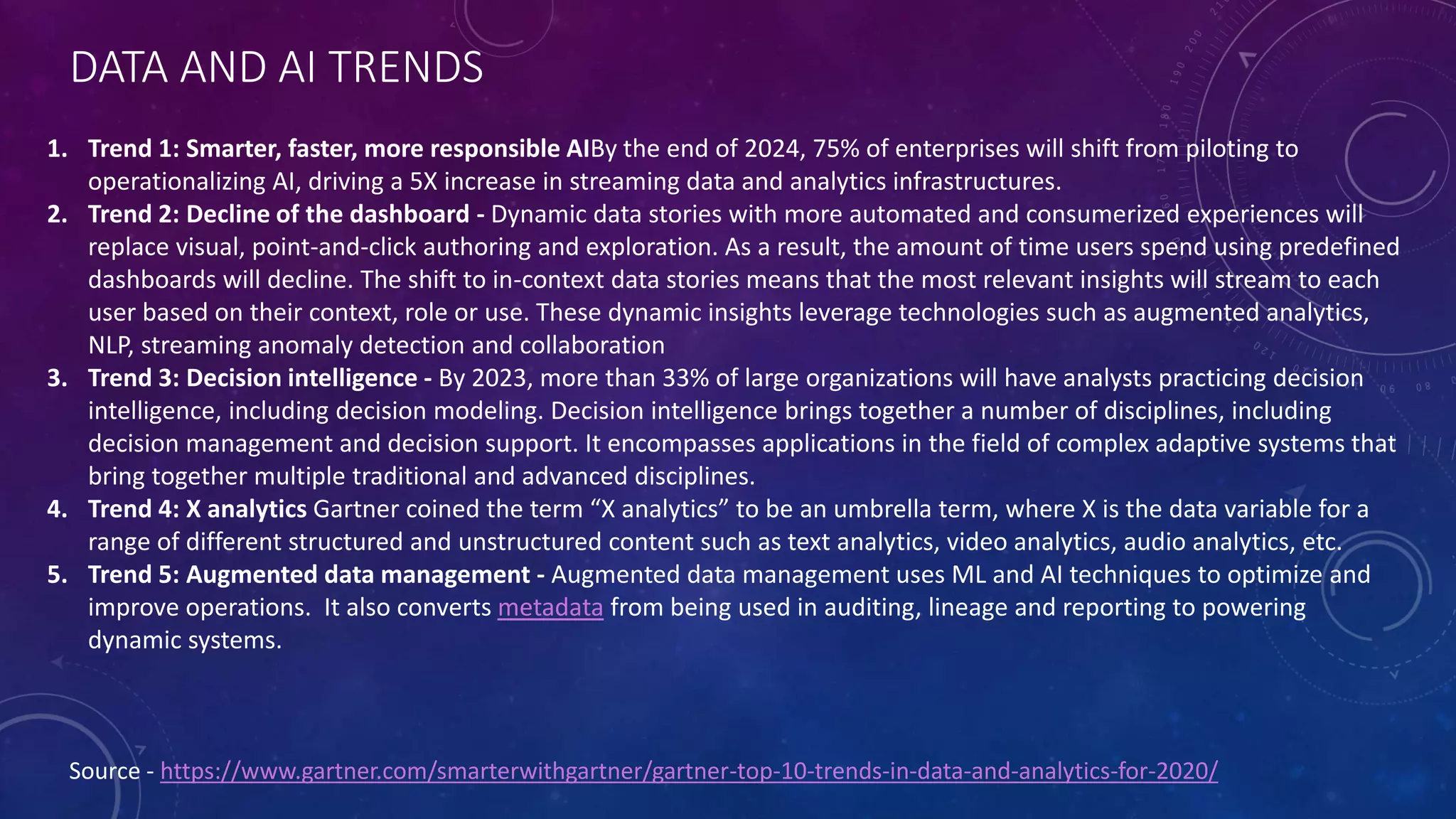 DATA AND AI TRENDS
Source - https://www.gartner.com/smarterwithgartner/gartner-top-10-trends-in-data-and-analytics-for-2020/
1. Trend 1: Smarter, faster, more responsible AIBy the end of 2024, 75% of enterprises will shift from piloting to
operationalizing AI, driving a 5X increase in streaming data and analytics infrastructures.
2. Trend 2: Decline of the dashboard - Dynamic data stories with more automated and consumerized experiences will
replace visual, point-and-click authoring and exploration. As a result, the amount of time users spend using predefined
dashboards will decline. The shift to in-context data stories means that the most relevant insights will stream to each
user based on their context, role or use. These dynamic insights leverage technologies such as augmented analytics,
NLP, streaming anomaly detection and collaboration
3. Trend 3: Decision intelligence - By 2023, more than 33% of large organizations will have analysts practicing decision
intelligence, including decision modeling. Decision intelligence brings together a number of disciplines, including
decision management and decision support. It encompasses applications in the field of complex adaptive systems that
bring together multiple traditional and advanced disciplines.
4. Trend 4: X analytics Gartner coined the term “X analytics” to be an umbrella term, where X is the data variable for a
range of different structured and unstructured content such as text analytics, video analytics, audio analytics, etc.
5. Trend 5: Augmented data management - Augmented data management uses ML and AI techniques to optimize and
improve operations. It also converts metadata from being used in auditing, lineage and reporting to powering
dynamic systems.
 