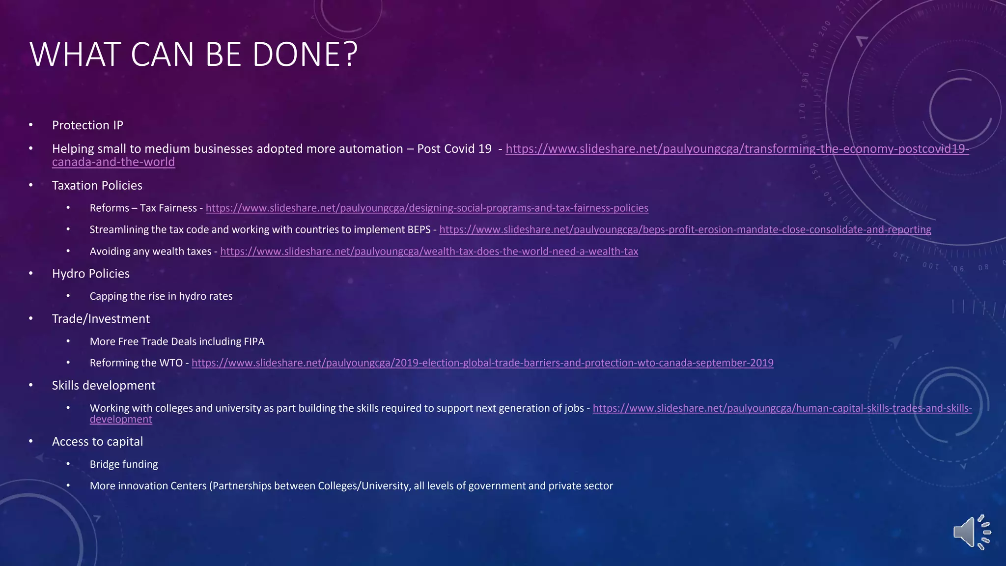 WHAT CAN BE DONE?
• Protection IP
• Helping small to medium businesses adopted more automation – Post Covid 19 - https://www.slideshare.net/paulyoungcga/transforming-the-economy-postcovid19-
canada-and-the-world
• Taxation Policies
• Reforms – Tax Fairness - https://www.slideshare.net/paulyoungcga/designing-social-programs-and-tax-fairness-policies
• Streamlining the tax code and working with countries to implement BEPS - https://www.slideshare.net/paulyoungcga/beps-profit-erosion-mandate-close-consolidate-and-reporting
• Avoiding any wealth taxes - https://www.slideshare.net/paulyoungcga/wealth-tax-does-the-world-need-a-wealth-tax
• Hydro Policies
• Capping the rise in hydro rates
• Trade/Investment
• More Free Trade Deals including FIPA
• Reforming the WTO - https://www.slideshare.net/paulyoungcga/2019-election-global-trade-barriers-and-protection-wto-canada-september-2019
• Skills development
• Working with colleges and university as part building the skills required to support next generation of jobs - https://www.slideshare.net/paulyoungcga/human-capital-skills-trades-and-skills-
development
• Access to capital
• Bridge funding
• More innovation Centers (Partnerships between Colleges/University, all levels of government and private sector
 