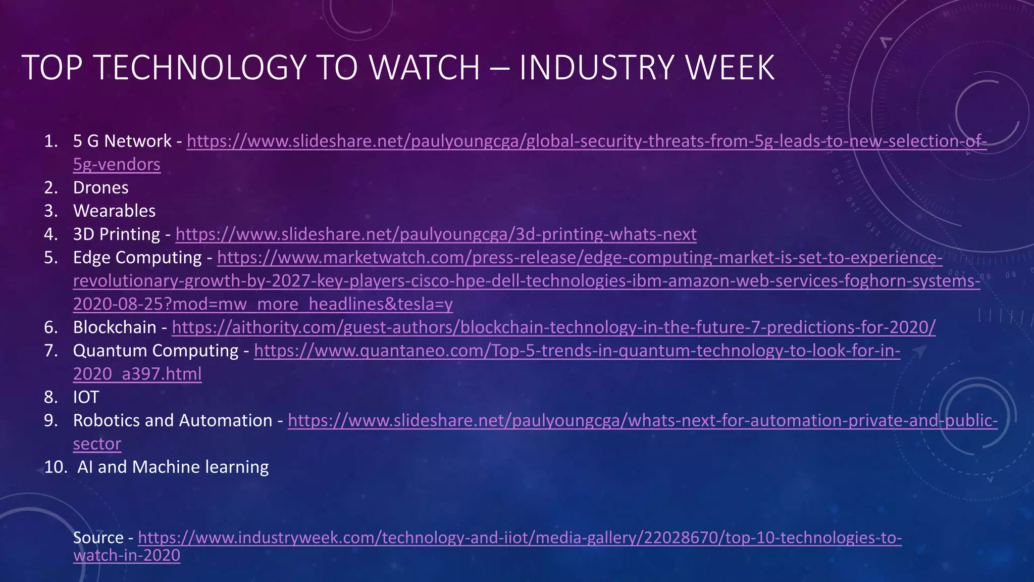 TOP TECHNOLOGY TO WATCH – INDUSTRY WEEK
Source - https://www.industryweek.com/technology-and-iiot/media-gallery/22028670/top-10-technologies-to-
watch-in-2020
1. 5 G Network - https://www.slideshare.net/paulyoungcga/global-security-threats-from-5g-leads-to-new-selection-of-
5g-vendors
2. Drones
3. Wearables
4. 3D Printing - https://www.slideshare.net/paulyoungcga/3d-printing-whats-next
5. Edge Computing - https://www.marketwatch.com/press-release/edge-computing-market-is-set-to-experience-
revolutionary-growth-by-2027-key-players-cisco-hpe-dell-technologies-ibm-amazon-web-services-foghorn-systems-
2020-08-25?mod=mw_more_headlines&tesla=y
6. Blockchain - https://aithority.com/guest-authors/blockchain-technology-in-the-future-7-predictions-for-2020/
7. Quantum Computing - https://www.quantaneo.com/Top-5-trends-in-quantum-technology-to-look-for-in-
2020_a397.html
8. IOT
9. Robotics and Automation - https://www.slideshare.net/paulyoungcga/whats-next-for-automation-private-and-public-
sector
10. AI and Machine learning
 