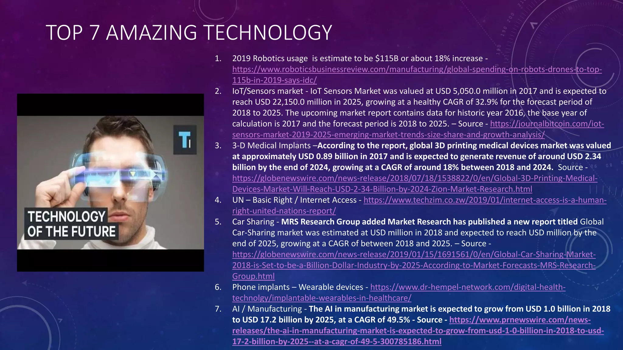 TOP 7 AMAZING TECHNOLOGY
1. 2019 Robotics usage is estimate to be $115B or about 18% increase -
https://www.roboticsbusinessreview.com/manufacturing/global-spending-on-robots-drones-to-top-
115b-in-2019-says-idc/
2. IoT/Sensors market - IoT Sensors Market was valued at USD 5,050.0 million in 2017 and is expected to
reach USD 22,150.0 million in 2025, growing at a healthy CAGR of 32.9% for the forecast period of
2018 to 2025. The upcoming market report contains data for historic year 2016, the base year of
calculation is 2017 and the forecast period is 2018 to 2025. – Source - https://journalbitcoin.com/iot-
sensors-market-2019-2025-emerging-market-trends-size-share-and-growth-analysis/
3. 3-D Medical Implants –According to the report, global 3D printing medical devices market was valued
at approximately USD 0.89 billion in 2017 and is expected to generate revenue of around USD 2.34
billion by the end of 2024, growing at a CAGR of around 18% between 2018 and 2024. Source -
https://globenewswire.com/news-release/2018/07/18/1538822/0/en/Global-3D-Printing-Medical-
Devices-Market-Will-Reach-USD-2-34-Billion-by-2024-Zion-Market-Research.html
4. UN – Basic Right / Internet Access - https://www.techzim.co.zw/2019/01/internet-access-is-a-human-
right-united-nations-report/
5. Car Sharing - MRS Research Group added Market Research has published a new report titled Global
Car-Sharing market was estimated at USD million in 2018 and expected to reach USD million by the
end of 2025, growing at a CAGR of between 2018 and 2025. – Source -
https://globenewswire.com/news-release/2019/01/15/1691561/0/en/Global-Car-Sharing-Market-
2018-is-Set-to-be-a-Billion-Dollar-Industry-by-2025-According-to-Market-Forecasts-MRS-Research-
Group.html
6. Phone implants – Wearable devices - https://www.dr-hempel-network.com/digital-health-
technolgy/implantable-wearables-in-healthcare/
7. AI / Manufacturing - The AI in manufacturing market is expected to grow from USD 1.0 billion in 2018
to USD 17.2 billion by 2025, at a CAGR of 49.5% - Source - https://www.prnewswire.com/news-
releases/the-ai-in-manufacturing-market-is-expected-to-grow-from-usd-1-0-billion-in-2018-to-usd-
17-2-billion-by-2025--at-a-cagr-of-49-5-300785186.html
 