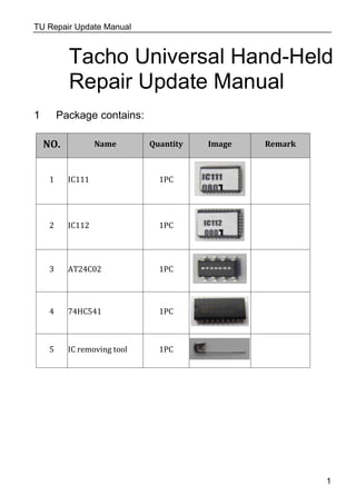 TU Repair Update Manual
Tacho Universal Hand-Held
Repair Update Manual
1 Package contains:
NO. Name Quantity Image Remark
1 IC111 1PC
2 IC112 1PC
3 AT24C02 1PC
4 74HC541 1PC
5 IC removing tool 1PC
1
 