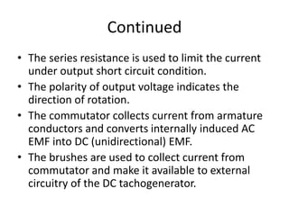 Continued
• The series resistance is used to limit the current
under output short circuit condition.
• The polarity of output voltage indicates the
direction of rotation.
• The commutator collects current from armature
conductors and converts internally induced AC
EMF into DC (unidirectional) EMF.
• The brushes are used to collect current from
commutator and make it available to external
circuitry of the DC tachogenerator.
 