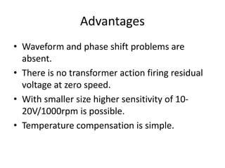Advantages
• Waveform and phase shift problems are
absent.
• There is no transformer action firing residual
voltage at zero speed.
• With smaller size higher sensitivity of 10-
20V/1000rpm is possible.
• Temperature compensation is simple.
 