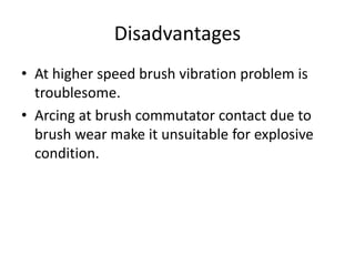 Disadvantages
• At higher speed brush vibration problem is
troublesome.
• Arcing at brush commutator contact due to
brush wear make it unsuitable for explosive
condition.
 
