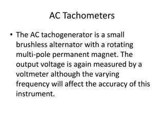 AC Tachometers
• The AC tachogenerator is a small
brushless alternator with a rotating
multi-pole permanent magnet. The
output voltage is again measured by a
voltmeter although the varying
frequency will affect the accuracy of this
instrument.
 