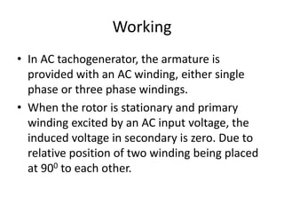 Working
• In AC tachogenerator, the armature is
provided with an AC winding, either single
phase or three phase windings.
• When the rotor is stationary and primary
winding excited by an AC input voltage, the
induced voltage in secondary is zero. Due to
relative position of two winding being placed
at 900 to each other.
 