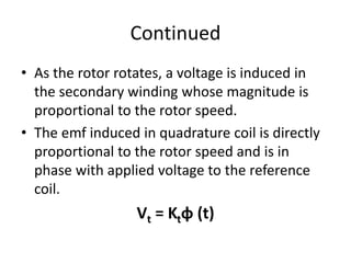 Continued
• As the rotor rotates, a voltage is induced in
the secondary winding whose magnitude is
proportional to the rotor speed.
• The emf induced in quadrature coil is directly
proportional to the rotor speed and is in
phase with applied voltage to the reference
coil.
Vt = Ktɸ (t)
 