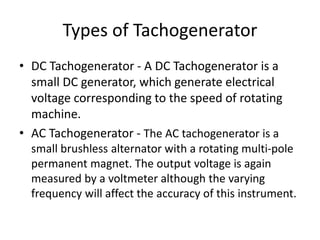 Types of Tachogenerator
• DC Tachogenerator - A DC Tachogenerator is a
small DC generator, which generate electrical
voltage corresponding to the speed of rotating
machine.
• AC Tachogenerator - The AC tachogenerator is a
small brushless alternator with a rotating multi-pole
permanent magnet. The output voltage is again
measured by a voltmeter although the varying
frequency will affect the accuracy of this instrument.
 