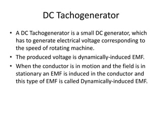 DC Tachogenerator
• A DC Tachogenerator is a small DC generator, which
has to generate electrical voltage corresponding to
the speed of rotating machine.
• The produced voltage is dynamically-induced EMF.
• When the conductor is in motion and the field is in
stationary an EMF is induced in the conductor and
this type of EMF is called Dynamically-induced EMF.
 