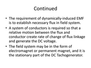 Continued
• The requirement of dynamically-induced EMF
is to establish necessary flux in field system.
• A system of conductors is required so that a
relative motion between the flux and
conductor create rate of change of flux linkage
and generate the DC voltage.
• The field system may be in the form of
electromagnet or permanent magnet, and it is
the stationary part of the DC Tachogenerator.
 