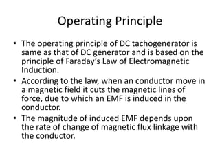 Operating Principle
• The operating principle of DC tachogenerator is
same as that of DC generator and is based on the
principle of Faraday’s Law of Electromagnetic
Induction.
• According to the law, when an conductor move in
a magnetic field it cuts the magnetic lines of
force, due to which an EMF is induced in the
conductor.
• The magnitude of induced EMF depends upon
the rate of change of magnetic flux linkage with
the conductor.
 
